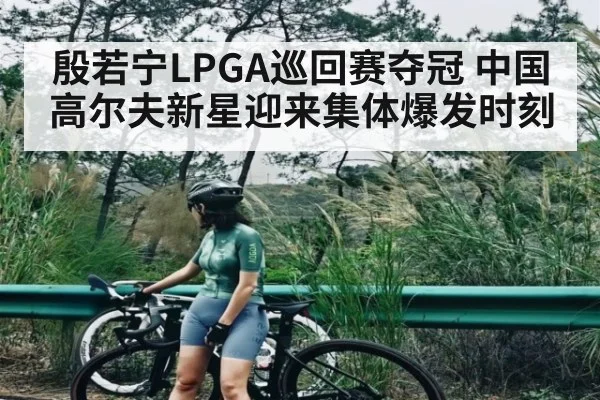 殷若宁LPGA巡回赛夺冠 中国高尔夫新星迎来集体爆发时刻