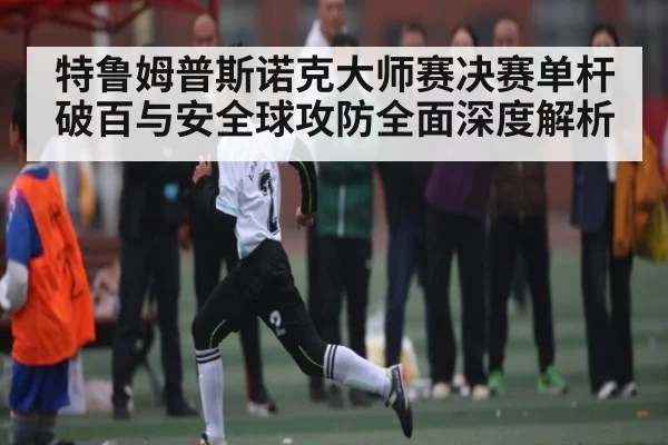 特鲁姆普斯诺克大师赛决赛单杆破百与安全球攻防全面深度解析