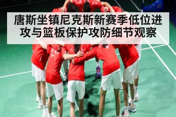 唐斯坐镇尼克斯新赛季低位进攻与篮板保护攻防细节观察